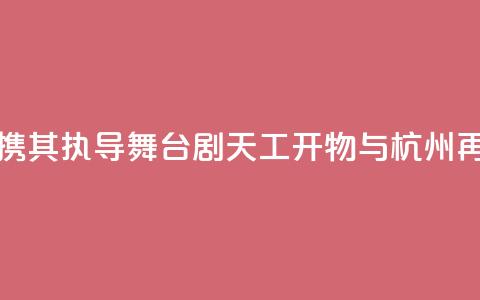 陆川携其执导舞台剧《天工开物》与杭州再相遇 第1张 陆川携其执导舞台剧《天工开物》与杭州再相遇 第1张