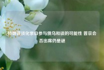 特朗普淡化亲自参与俄乌和谈的可能性 普京会否出席仍是谜
