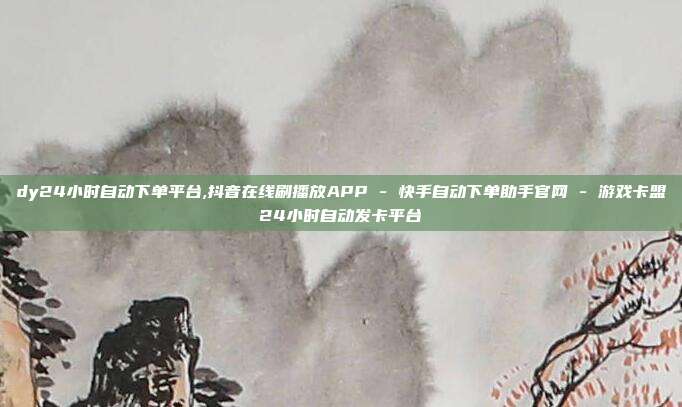 dy24小时自动下单平台,抖音在线刷播放APP - 快手自动下单助手官网 游戏卡盟24小时自动发卡平台  第1张