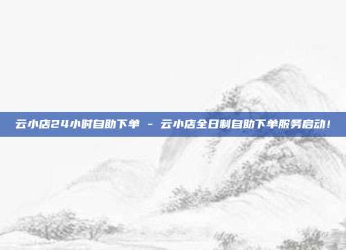 云小店24小时自助下单 - 云小店全日制自助下单服务启动！  第1张