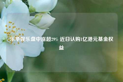 乐华娱乐盘中涨超29% 近日认购1亿港元基金权益  第1张