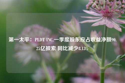 第一太平：PLDT INC.一季度股东应占收益净额90.25亿披索 同比减少8.13%  第1张