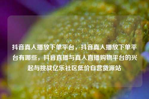 抖音真人播放下单平台，抖音真人播放下单平台有哪些，抖音直播与真人直播购物平台的兴起与挑战亿乐社区低价自营货源站  第1张