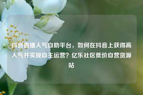 抖音直播人气自助平台，如何在抖音上获得高人气并实现自主运营？亿乐社区低价自营货源站  第1张