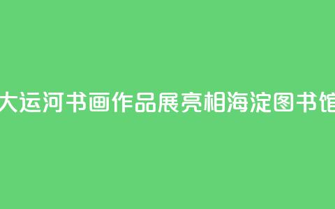 “书写大运河”书画作品展亮相海淀图书馆（北馆）  第1张
