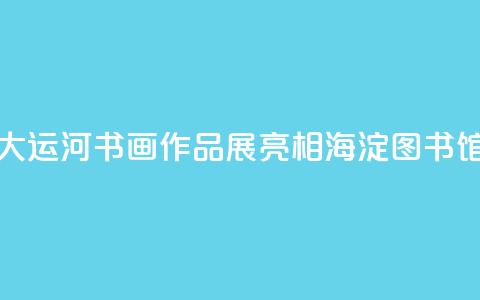 “书写大运河”书画作品展亮相海淀图书馆（北馆）  第1张