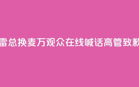 “雷总换麦	”！10万+观众在线喊话，高管致歉  第1张