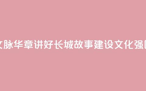 文脉华章 _ 讲好长城故事 建设文化强国  第1张