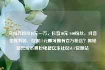 买抖音粉丝10元一万，抖音10元1000粉丝，抖音变现利器，仅需10元即可拥有百万粉丝？揭秘超低成本吸粉秘籍亿乐社区SUP货源站