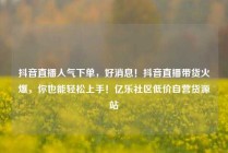 抖音直播人气下单，好消息！抖音直播带货火爆，你也能轻松上手！亿乐社区低价自营货源站
