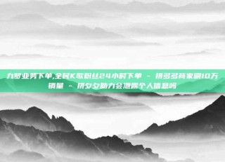 九梦业务下单,全民K歌粉丝24小时下单 - 拼多多商家刷10万销量 - 拼夕夕助力会泄露个人信息吗