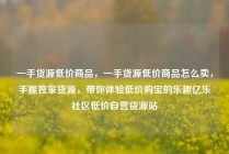 一手货源低价商品，一手货源低价商品怎么卖，手握独家货源，带你体验低价购宝的乐趣亿乐社区低价自营货源站