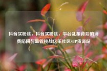 抖音买粉丝，抖音买粉丝，平台乱象背后的消费陷阱与监管挑战亿乐社区SUP货源站