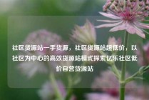 社区货源站一手货源，社区货源站超低价，以社区为中心的高效货源站模式探索亿乐社区低价自营货源站