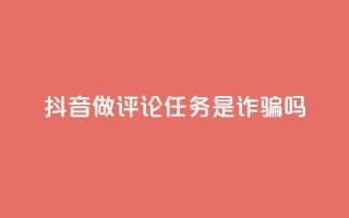抖音做评论任务是诈骗吗 - 抖音评论任务是否存在诈骗风险解析!