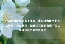 代刷抖音快手业务工作室，代刷抖音快手业务工作室，专业高效，轻松运营你的在线平台亿乐社区低价自营货源站