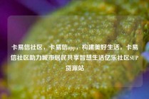 卡易信社区，卡易信app，构建美好生活，卡易信社区助力城市居民共享智慧生活亿乐社区SUP货源站