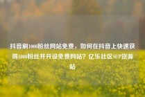 抖音刷1000粉丝网站免费，如何在抖音上快速获得1000粉丝并开设免费网站？亿乐社区SUP货源站