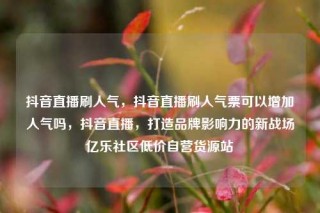 抖音直播刷人气，抖音直播刷人气票可以增加人气吗，抖音直播，打造品牌影响力的新战场亿乐社区低价自营货源站
