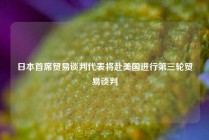 日本首席贸易谈判代表将赴美国进行第三轮贸易谈判