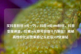 买抖音粉丝10元一万，抖音10元1000粉丝，抖音变现神器，仅需10元即可获取十万粉丝！揭秘高性价比运营策略亿乐社区SUP货源站