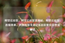 时空云社区，时空云社区货源站，时空云社区，连接未来，共创智慧生活亿乐社区低价自营货源站