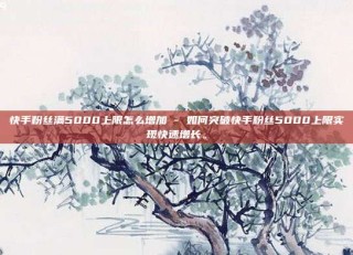 快手粉丝满5000上限怎么增加 - 如何突破快手粉丝5000上限实现快速增长。