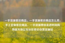 一手货源低价商品，一手货源低价商品怎么卖，手工定制低价精品，一手货源带你走进时尚购物新天地亿乐社区低价自营货源站