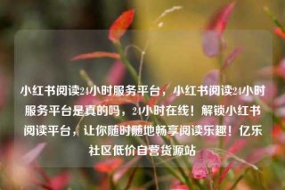 小红书阅读24小时服务平台，小红书阅读24小时服务平台是真的吗，24小时在线！解锁小红书阅读平台，让你随时随地畅享阅读乐趣！亿乐社区低价自营货源站