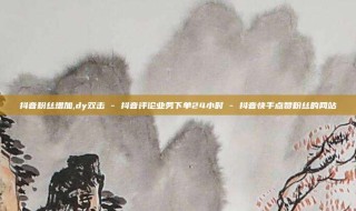 抖音粉丝增加,dy双击 - 抖音评论业务下单24小时 - 抖音快手点赞粉丝的网站