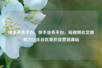 快手业务平台，快手业务平台，短视频社交新势力亿乐社区低价自营货源站