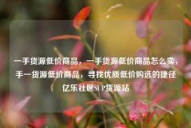 一手货源低价商品，一手货源低价商品怎么卖，手一货源低价商品，寻找优质低价购选的捷径亿乐社区SUP货源站