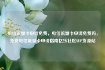 电信流量卡申请免费，电信流量卡申请免费吗，免费电信流量卡申请指南亿乐社区SUP货源站