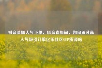 抖音直播人气下单，抖音直播间，如何通过高人气吸引订单亿乐社区SUP货源站