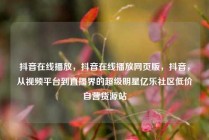 抖音在线播放，抖音在线播放网页版，抖音，从视频平台到直播界的超级明星亿乐社区低价自营货源站