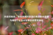 抖音买粉丝，如何利用抖音进行有效粉丝获取与维护？亿乐社区低价自营货源站