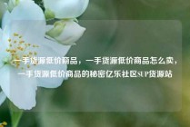 一手货源低价商品，一手货源低价商品怎么卖，一手货源低价商品的秘密亿乐社区SUP货源站