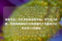 涨粉平台，小红书在线涨粉平台，当下热门话题，如何利用涨粉平台快速提升个人影响力亿乐社区SUP货源站