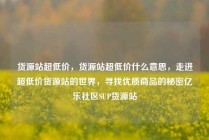 货源站超低价，货源站超低价什么意思，走进超低价货源站的世界，寻找优质商品的秘密亿乐社区SUP货源站