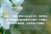 流量卡，流量卡移动19元200g大王卡，当然可以。以下是根据关键词流量卡生成的一个标题以及相应的文章内容，亿乐社区SUP货源站