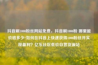 抖音刷1000粉丝网站免费，抖音刷1000粉 哪里能价格多少?如何在抖音上快速获得1000粉丝并实现盈利？亿乐社区低价自营货源站
