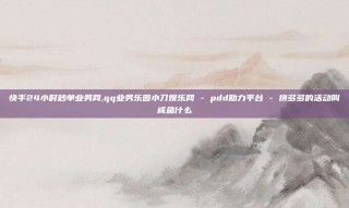 快手24小时秒单业务网,qq业务乐园小刀娱乐网 - pdd助力平台 - 拼多多的活动叫咸鱼什么