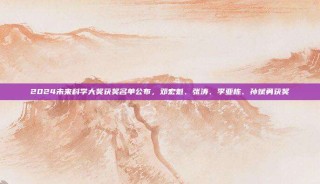 2024未来科学大奖获奖名单公布，邓宏魁、张涛、李亚栋、孙斌勇获奖