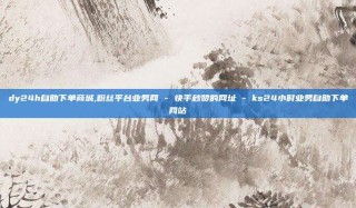 dy24h自助下单商城,粉丝平台业务网 - 快手秒赞的网址 - ks24小时业务自助下单网站