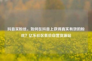抖音买粉丝，如何在抖音上获得真实有效的粉丝？亿乐社区低价自营货源站