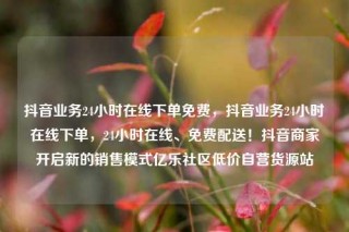抖音业务24小时在线下单免费，抖音业务24小时在线下单，24小时在线、免费配送！抖音商家开启新的销售模式亿乐社区低价自营货源站