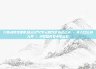 抖音点赞在哪哪,拼多多700元助力需要多少人 - 真人砍价助力网 - 拼多多账号小号批发