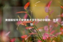 美国前驻华大使携美大学生拜访中联部、外交部