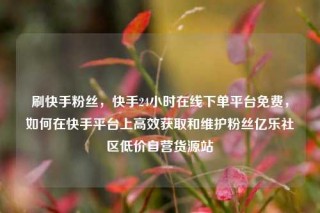 刷快手粉丝，快手24小时在线下单平台免费，如何在快手平台上高效获取和维护粉丝亿乐社区低价自营货源站