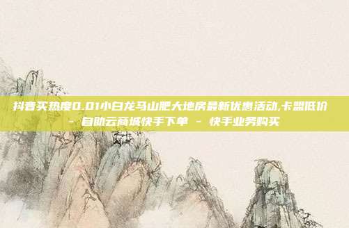 抖音买热度0.01小白龙马山肥大地房最新优惠活动,卡盟低价 - 自助云商城快手下单 快手业务购买  第1张
